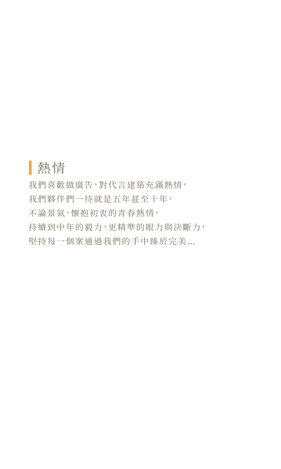 我們喜歡做廣告，對代⾔建築充滿熱情，我們夥伴們⼀待就是五年甚⾄⼗年，不論景氣，懷抱初衷的青春熱情，持續到中年的毅⼒，更精準的眼⼒與決斷⼒，堅持每⼀個案通過我們的⼿中臻於完美…