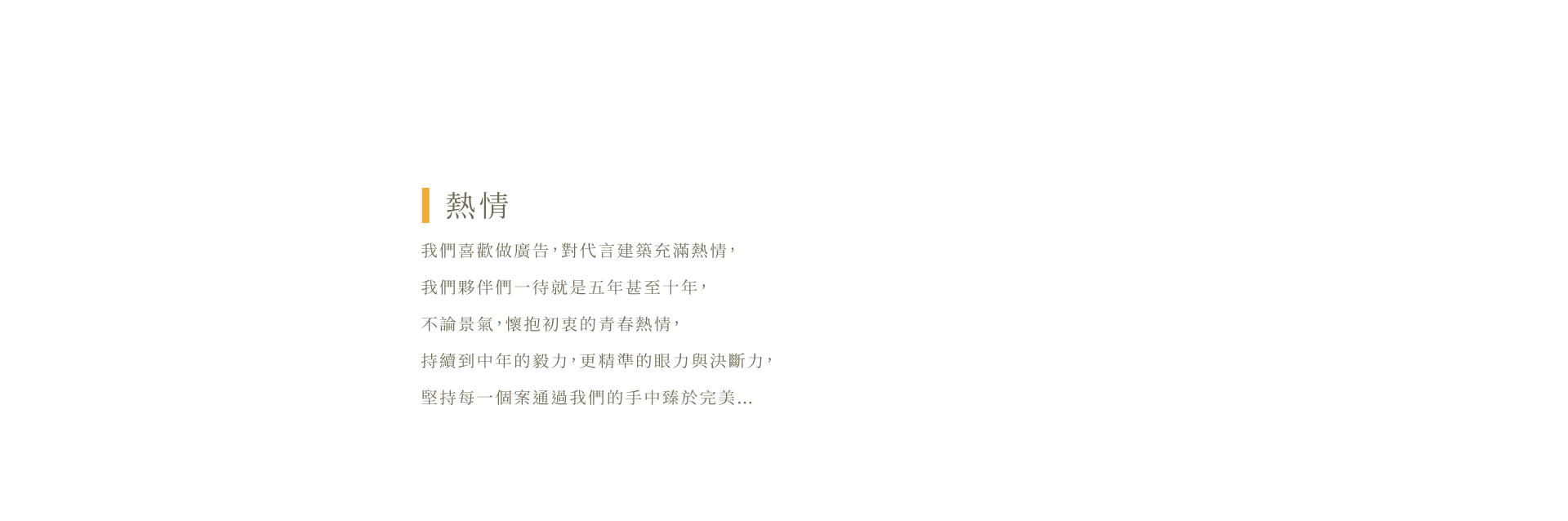 我們喜歡做廣告，對代⾔建築充滿熱情，我們夥伴們⼀待就是五年甚⾄⼗年，不論景氣，懷抱初衷的青春熱情，持續到中年的毅⼒，更精準的眼⼒與決斷⼒，堅持每⼀個案通過我們的⼿中臻於完美…